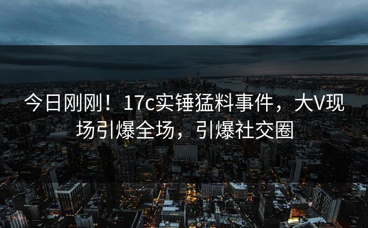 今日刚刚！17c实锤猛料事件，大V现场引爆全场，引爆社交圈
