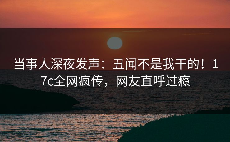 当事人深夜发声：丑闻不是我干的！17c全网疯传，网友直呼过瘾