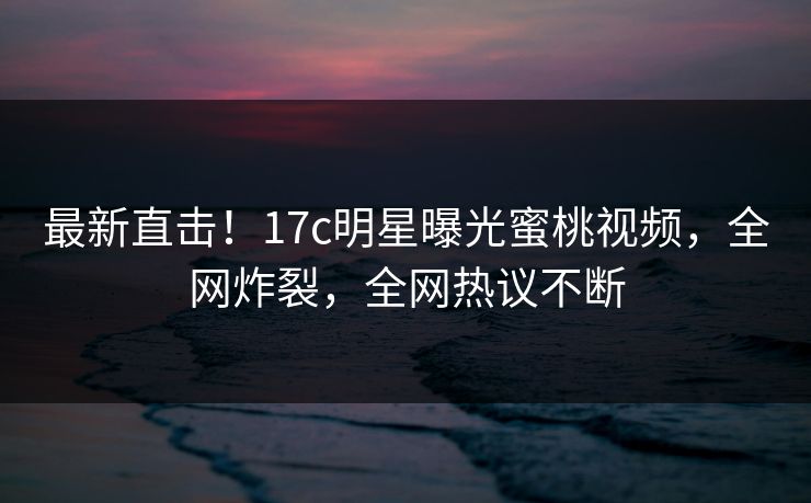 最新直击！17c明星曝光蜜桃视频，全网炸裂，全网热议不断