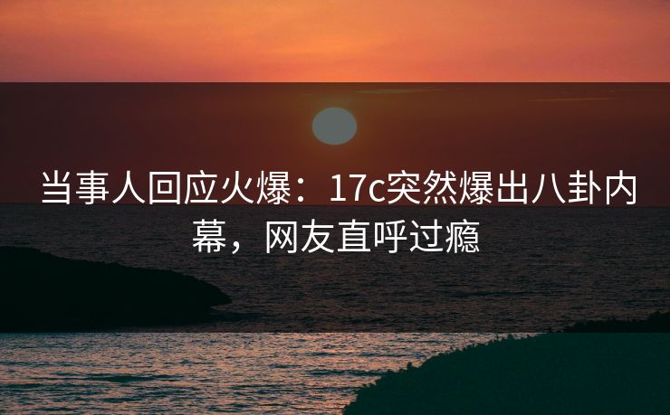 当事人回应火爆：17c突然爆出八卦内幕，网友直呼过瘾