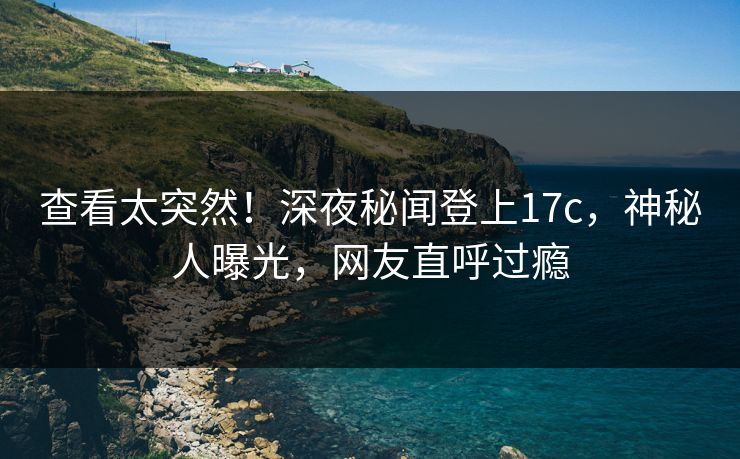 查看太突然！深夜秘闻登上17c，神秘人曝光，网友直呼过瘾
