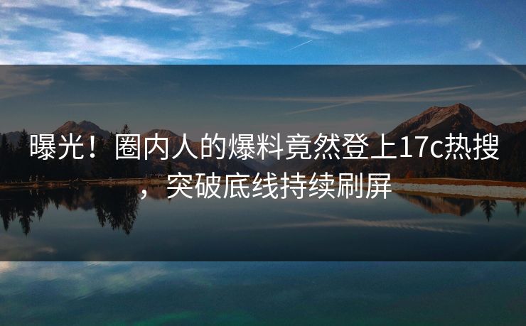 曝光！圈内人的爆料竟然登上17c热搜，突破底线持续刷屏