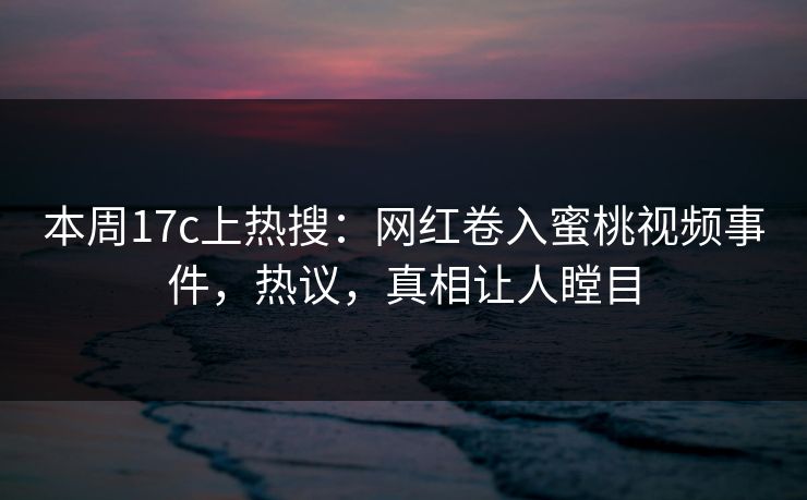 本周17c上热搜：网红卷入蜜桃视频事件，热议，真相让人瞠目