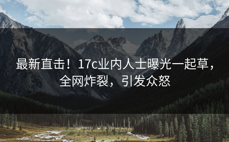 最新直击！17c业内人士曝光一起草，全网炸裂，引发众怒