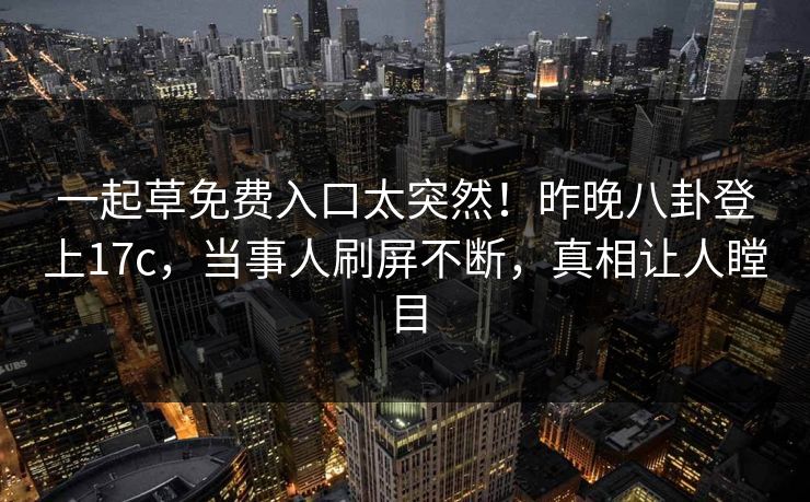 一起草免费入口太突然！昨晚八卦登上17c，当事人刷屏不断，真相让人瞠目