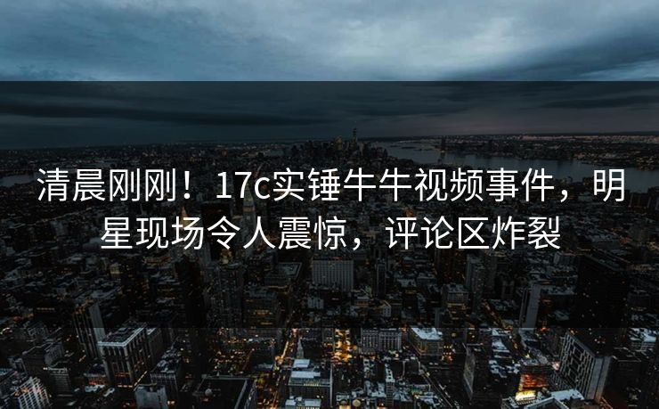 清晨刚刚！17c实锤牛牛视频事件，明星现场令人震惊，评论区炸裂
