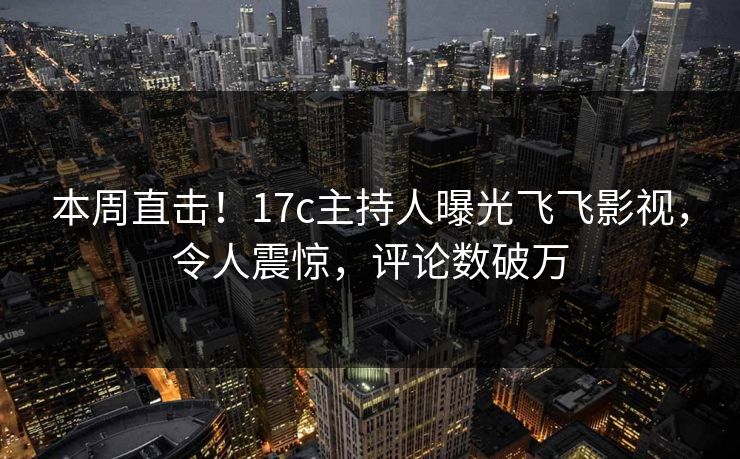 本周直击！17c主持人曝光飞飞影视，令人震惊，评论数破万