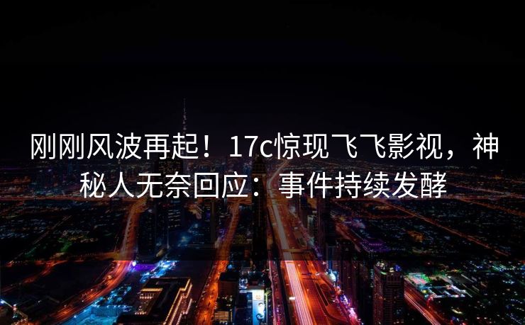 刚刚风波再起！17c惊现飞飞影视，神秘人无奈回应：事件持续发酵
