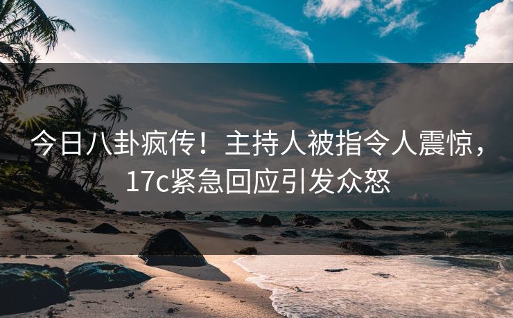 今日八卦疯传！主持人被指令人震惊，17c紧急回应引发众怒