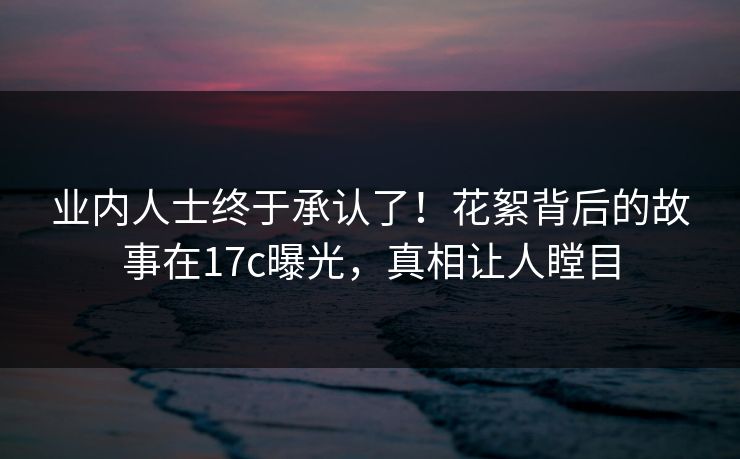 业内人士终于承认了！花絮背后的故事在17c曝光，真相让人瞠目
