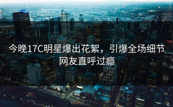 今晚17C明星爆出花絮，引爆全场细节网友直呼过瘾