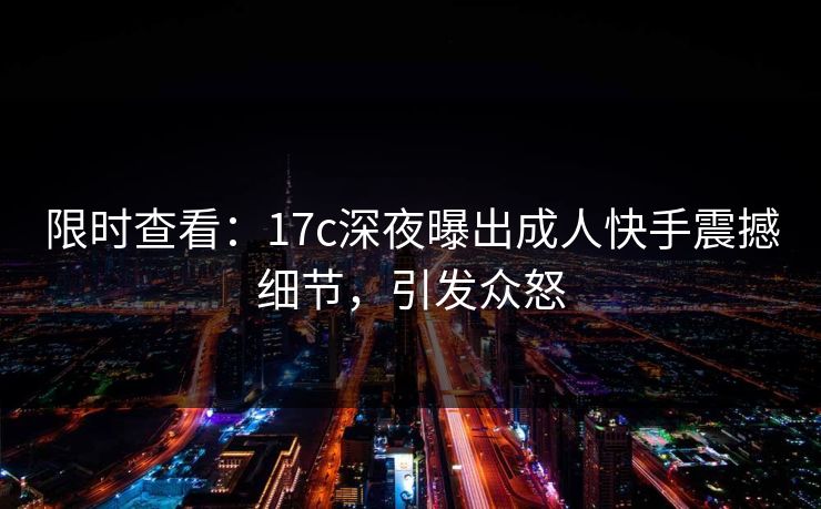 限时查看：17c深夜曝出成人快手震撼细节，引发众怒
