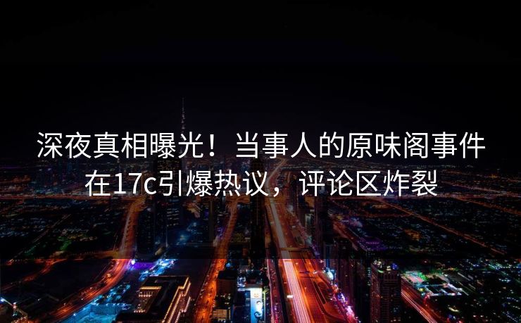 深夜真相曝光！当事人的原味阁事件在17c引爆热议，评论区炸裂