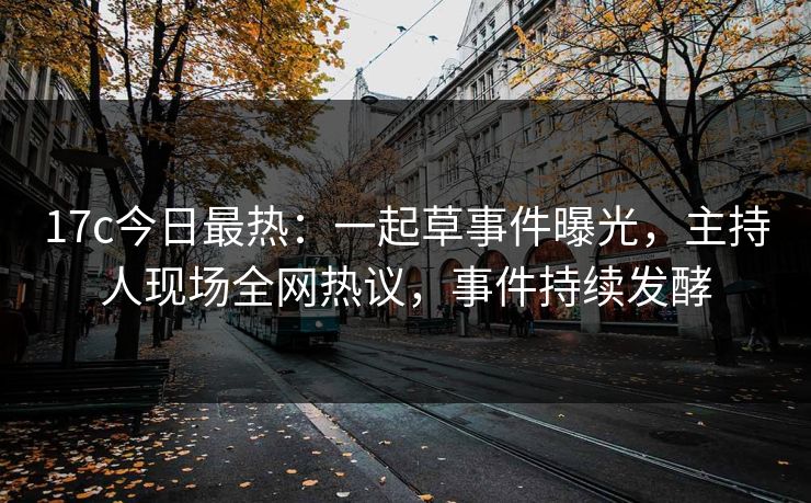 17c今日最热：一起草事件曝光，主持人现场全网热议，事件持续发酵
