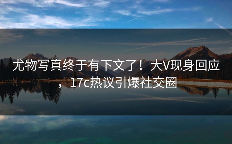 尤物写真终于有下文了！大V现身回应，17c热议引爆社交圈