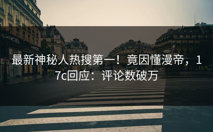 最新神秘人热搜第一！竟因懂漫帝，17c回应：评论数破万