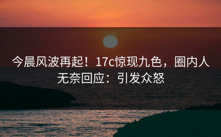 今晨风波再起！17c惊现九色，圈内人无奈回应：引发众怒