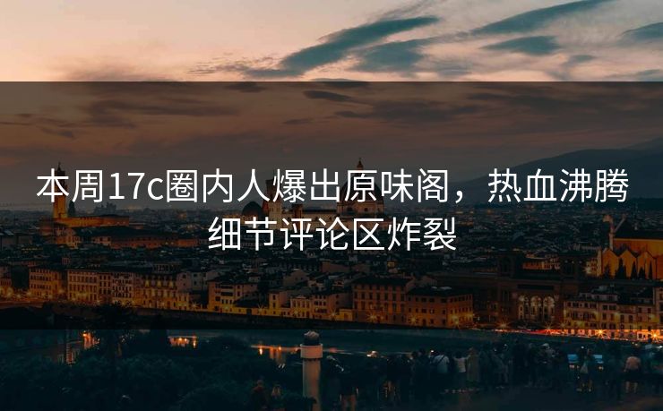 本周17c圈内人爆出原味阁，热血沸腾细节评论区炸裂