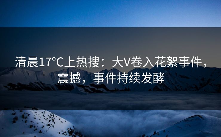 清晨17°C上热搜：大V卷入花絮事件，震撼，事件持续发酵