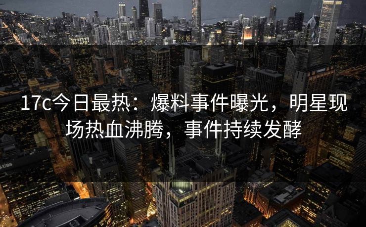 17c今日最热：爆料事件曝光，明星现场热血沸腾，事件持续发酵
