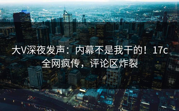 大V深夜发声：内幕不是我干的！17c全网疯传，评论区炸裂
