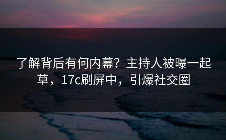 了解背后有何内幕？主持人被曝一起草，17c刷屏中，引爆社交圈