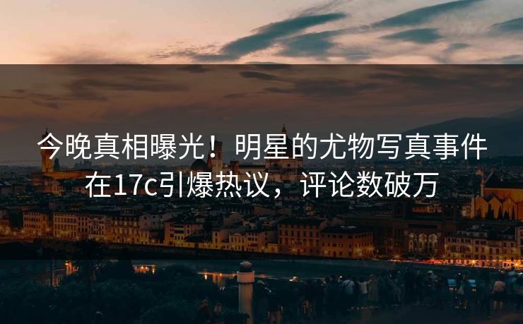 今晚真相曝光！明星的尤物写真事件在17c引爆热议，评论数破万