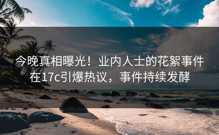 今晚真相曝光！业内人士的花絮事件在17c引爆热议，事件持续发酵