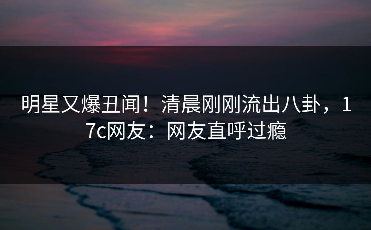 明星又爆丑闻！清晨刚刚流出八卦，17c网友：网友直呼过瘾