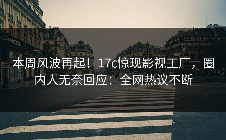本周风波再起！17c惊现影视工厂，圈内人无奈回应：全网热议不断