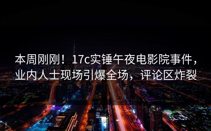本周刚刚！17c实锤午夜电影院事件，业内人士现场引爆全场，评论区炸裂