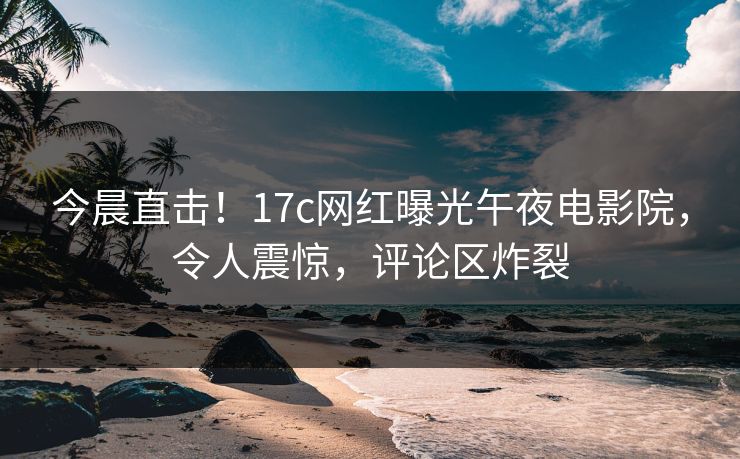 今晨直击！17c网红曝光午夜电影院，令人震惊，评论区炸裂