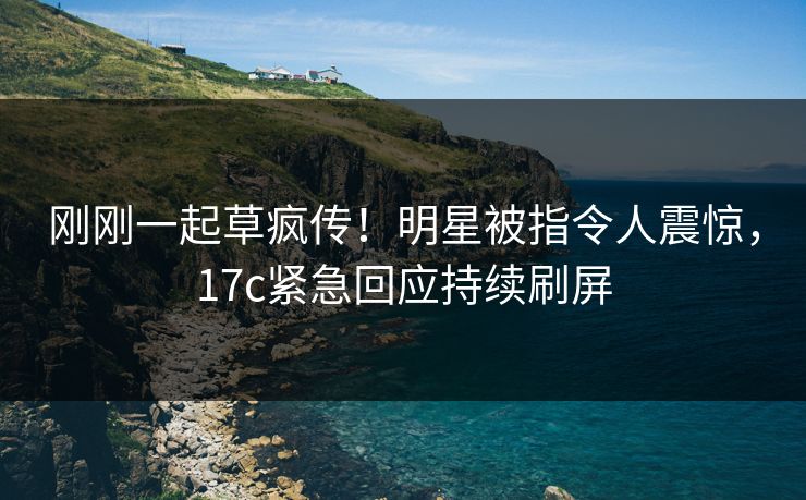刚刚一起草疯传！明星被指令人震惊，17c紧急回应持续刷屏