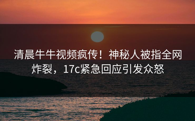 清晨牛牛视频疯传！神秘人被指全网炸裂，17c紧急回应引发众怒