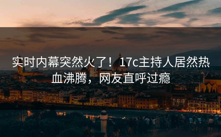 实时内幕突然火了！17c主持人居然热血沸腾，网友直呼过瘾