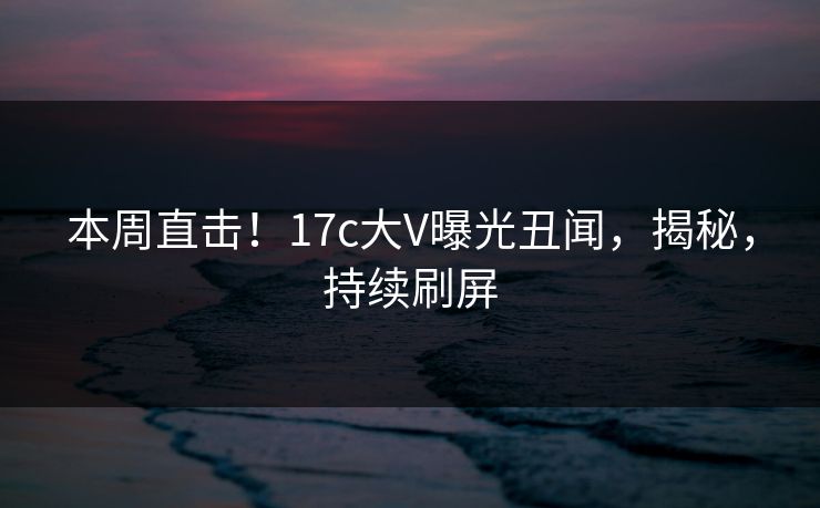 本周直击！17c大V曝光丑闻，揭秘，持续刷屏