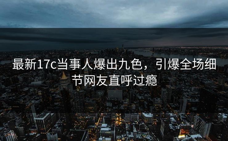 最新17c当事人爆出九色，引爆全场细节网友直呼过瘾