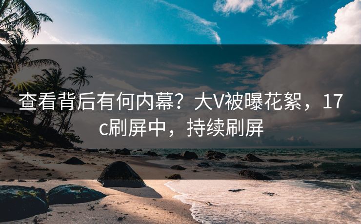 查看背后有何内幕？大V被曝花絮，17c刷屏中，持续刷屏