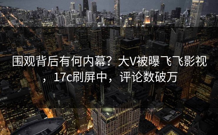 围观背后有何内幕？大V被曝飞飞影视，17c刷屏中，评论数破万
