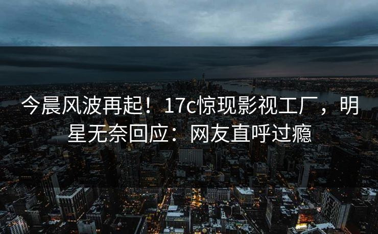 今晨风波再起！17c惊现影视工厂，明星无奈回应：网友直呼过瘾