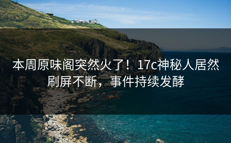 本周原味阁突然火了！17c神秘人居然刷屏不断，事件持续发酵