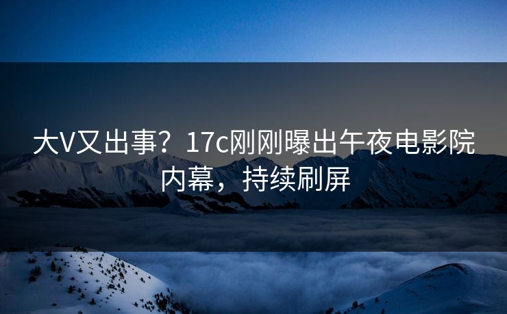 大V又出事？17c刚刚曝出午夜电影院内幕，持续刷屏