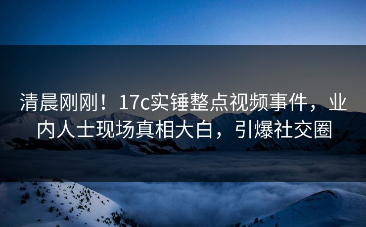 清晨刚刚！17c实锤整点视频事件，业内人士现场真相大白，引爆社交圈