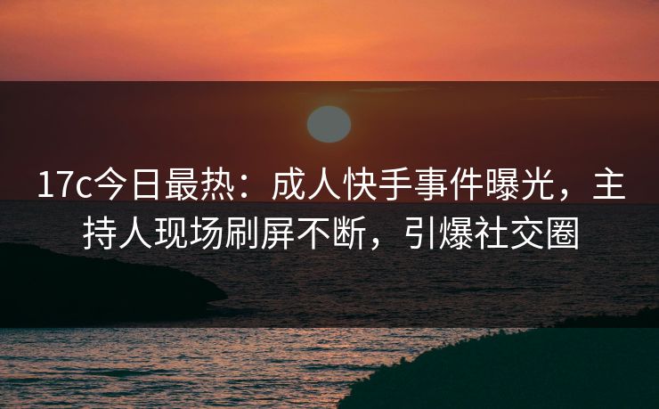 17c今日最热：成人快手事件曝光，主持人现场刷屏不断，引爆社交圈