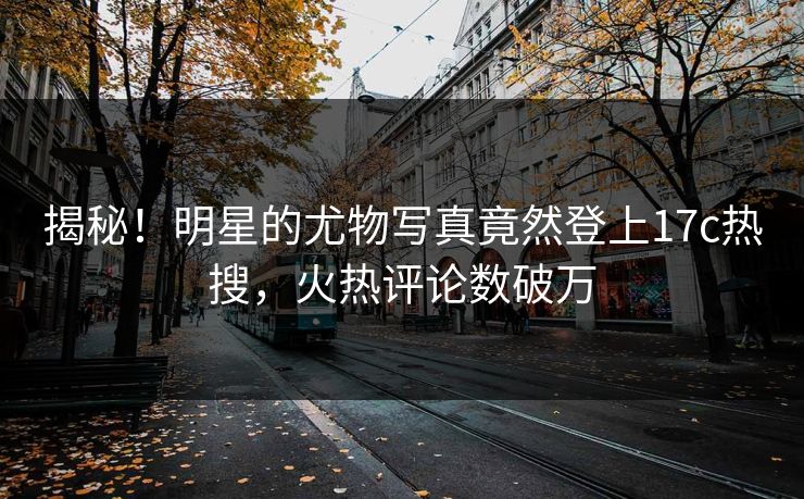 揭秘！明星的尤物写真竟然登上17c热搜，火热评论数破万