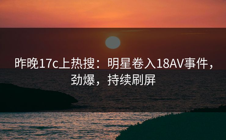昨晚17c上热搜：明星卷入18AV事件，劲爆，持续刷屏