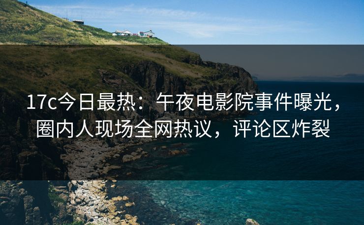 17c今日最热：午夜电影院事件曝光，圈内人现场全网热议，评论区炸裂