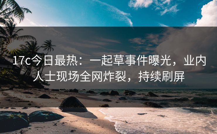 17c今日最热：一起草事件曝光，业内人士现场全网炸裂，持续刷屏