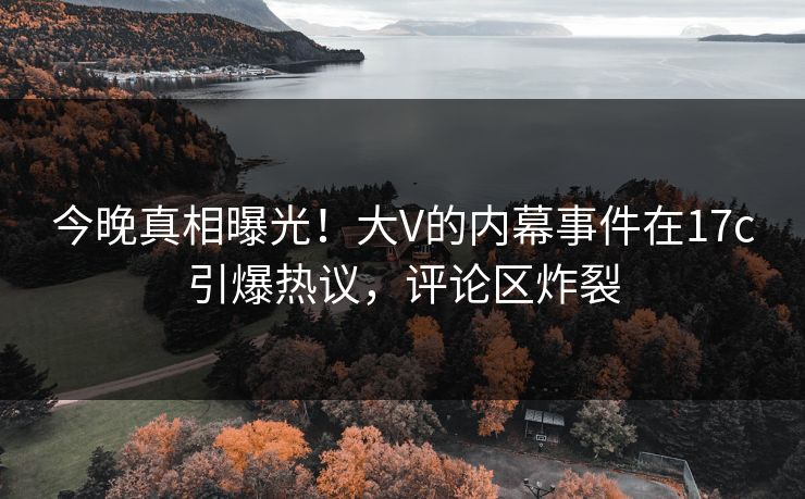 今晚真相曝光！大V的内幕事件在17c引爆热议，评论区炸裂