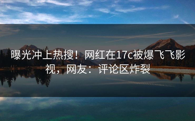 曝光冲上热搜！网红在17c被爆飞飞影视，网友：评论区炸裂